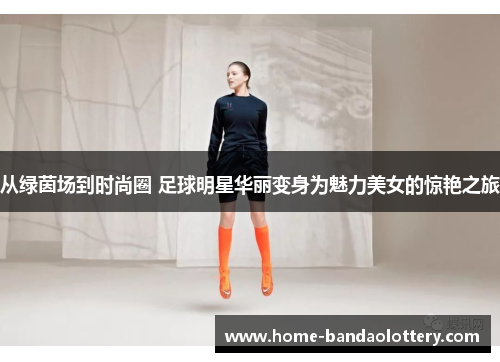 从绿茵场到时尚圈 足球明星华丽变身为魅力美女的惊艳之旅