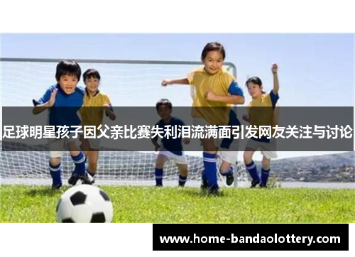 足球明星孩子因父亲比赛失利泪流满面引发网友关注与讨论