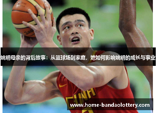 姚明母亲的背后故事：从篮球场到家庭，她如何影响姚明的成长与事业