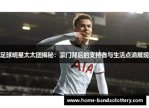 足球明星太太团揭秘：豪门背后的支持者与生活点滴展现