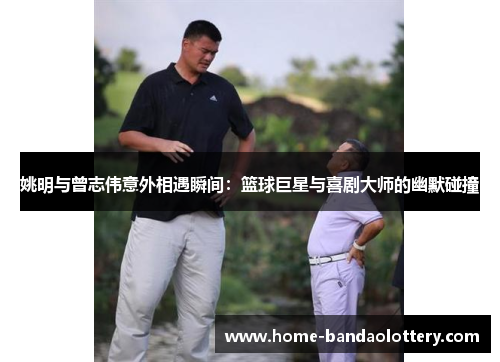 姚明与曾志伟意外相遇瞬间：篮球巨星与喜剧大师的幽默碰撞