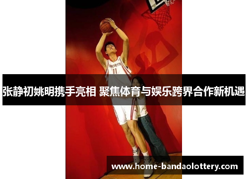 张静初姚明携手亮相 聚焦体育与娱乐跨界合作新机遇