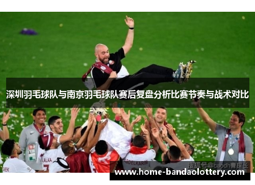 深圳羽毛球队与南京羽毛球队赛后复盘分析比赛节奏与战术对比