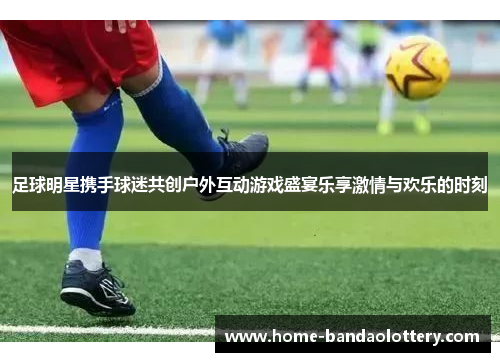 足球明星携手球迷共创户外互动游戏盛宴乐享激情与欢乐的时刻