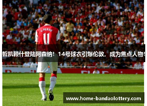 哲凯赖什登陆阿森纳！14号球衣引爆伦敦，成为焦点人物！
